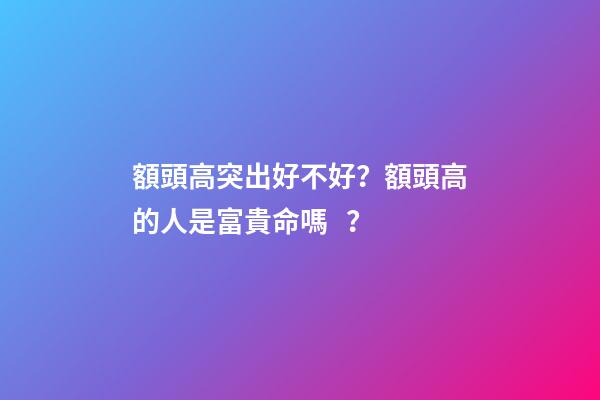 額頭高突出好不好？額頭高的人是富貴命嗎？